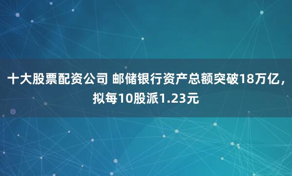 十大股票配资公司 邮储银行资产总额突破18万亿，拟每10股派1.23元