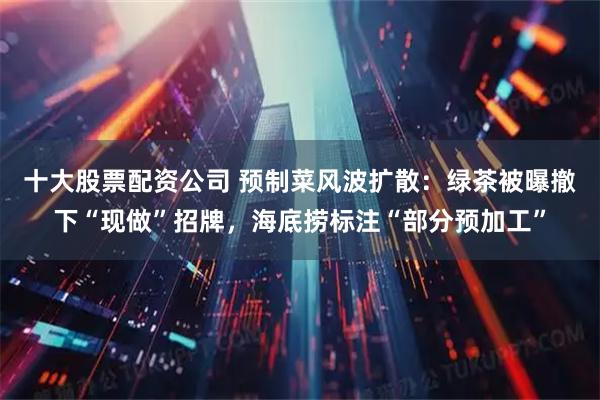 十大股票配资公司 预制菜风波扩散：绿茶被曝撤下“现做”招牌，海底捞标注“部分预加工”