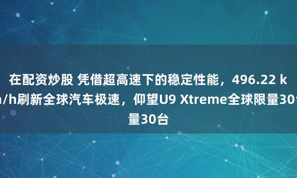 在配资炒股 凭借超高速下的稳定性能，496.22 km/h刷新全球汽车极速，仰望U9 Xtreme全球限量30台