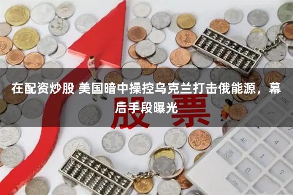 在配资炒股 美国暗中操控乌克兰打击俄能源，幕后手段曝光