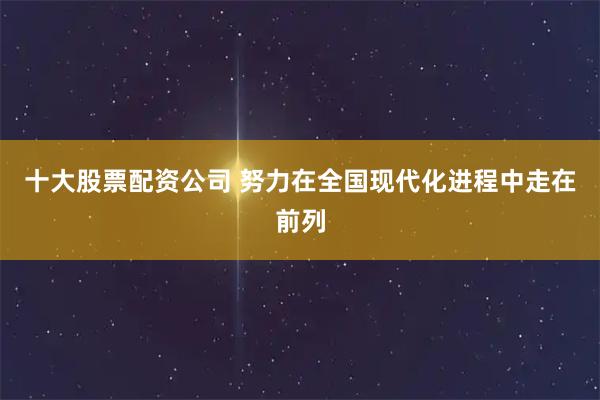十大股票配资公司 努力在全国现代化进程中走在前列