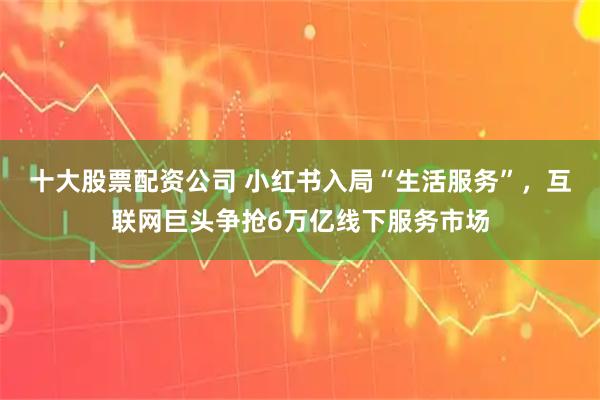 十大股票配资公司 小红书入局“生活服务”，互联网巨头争抢6万亿线下服务市场
