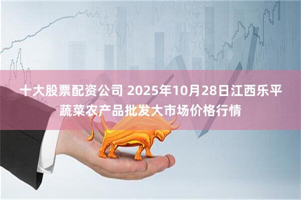 十大股票配资公司 2025年10月28日江西乐平蔬菜农产品批发大市场价格行情