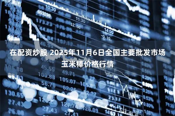 在配资炒股 2025年11月6日全国主要批发市场玉米棒价格行情