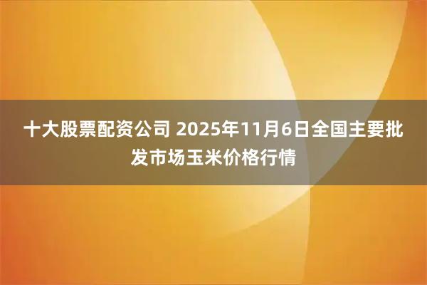 十大股票配资公司 2025年11月6日全国主要批发市场玉米价格行情