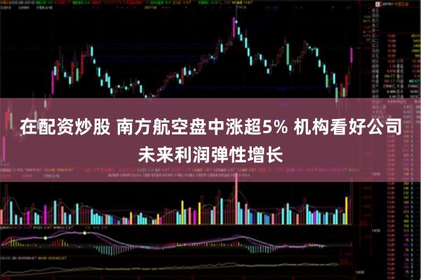 在配资炒股 南方航空盘中涨超5% 机构看好公司未来利润弹性增长