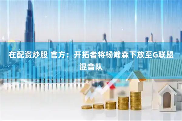 在配资炒股 官方：开拓者将杨瀚森下放至G联盟混音队