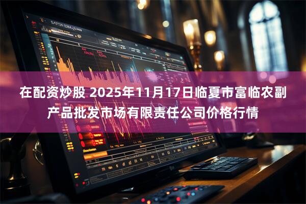 在配资炒股 2025年11月17日临夏市富临农副产品批发市场有限责任公司价格行情