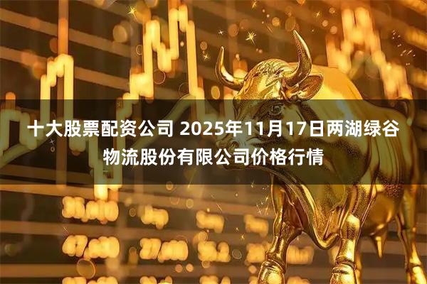 十大股票配资公司 2025年11月17日两湖绿谷物流股份有限公司价格行情