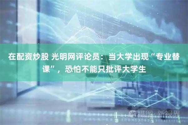 在配资炒股 光明网评论员：当大学出现“专业替课”，恐怕不能只批评大学生