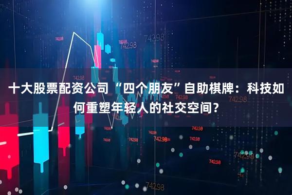 十大股票配资公司 “四个朋友”自助棋牌：科技如何重塑年轻人的社交空间？