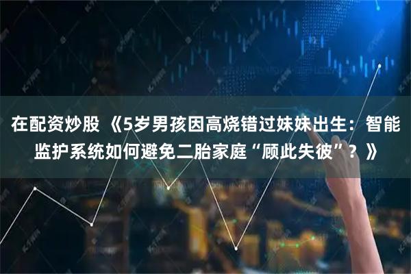 在配资炒股 《5岁男孩因高烧错过妹妹出生:智能监护系统如何避免二胎家庭“顾此失彼”?》