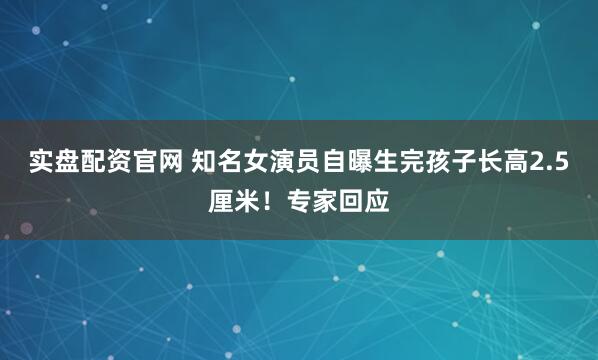 实盘配资官网 知名女演员自曝生完孩子长高2.5厘米！专家回应