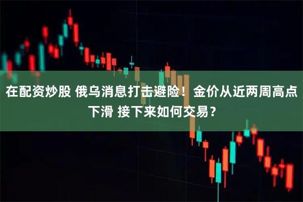 在配资炒股 俄乌消息打击避险！金价从近两周高点下滑 接下来如何交易？