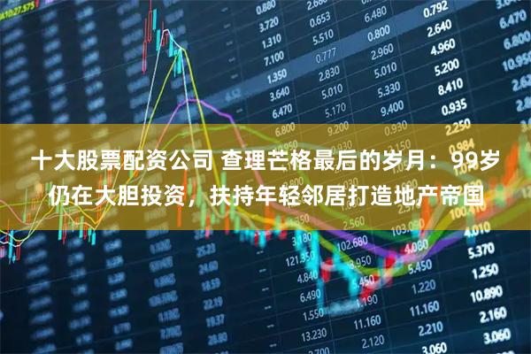 十大股票配资公司 查理芒格最后的岁月：99岁仍在大胆投资，扶持年轻邻居打造地产帝国