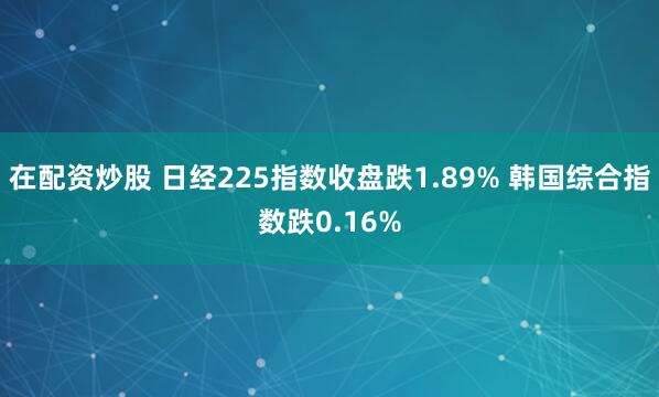 在配资炒股 日经225指数收盘跌1.89% 韩国综合指数跌0.16%