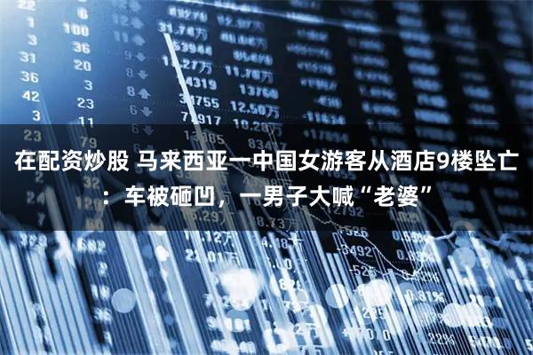 在配资炒股 马来西亚一中国女游客从酒店9楼坠亡：车被砸凹，一男子大喊“老婆”