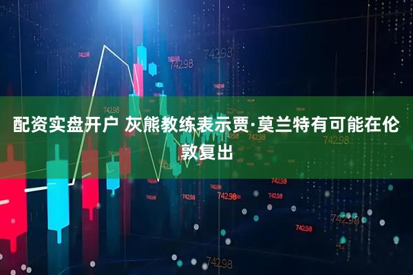 配资实盘开户 灰熊教练表示贾·莫兰特有可能在伦敦复出