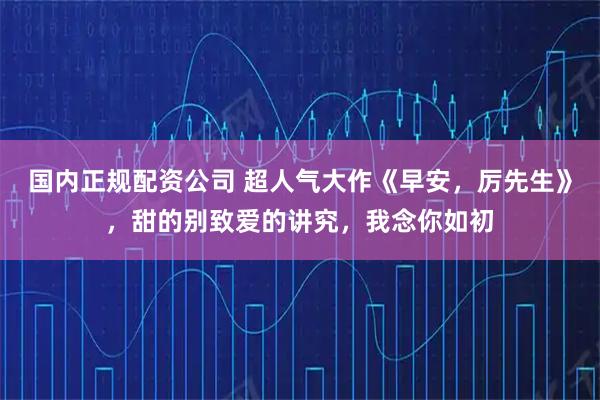 国内正规配资公司 超人气大作《早安，厉先生》，甜的别致爱的讲究，我念你如初