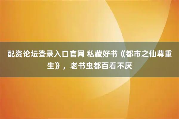 配资论坛登录入口官网 私藏好书《都市之仙尊重生》,老书虫都百看不厌