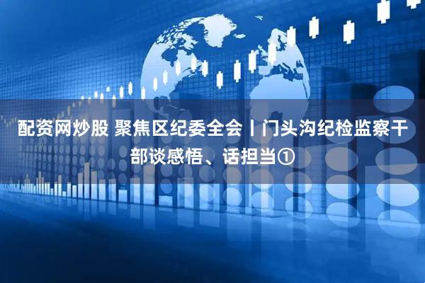 配资网炒股 聚焦区纪委全会丨门头沟纪检监察干部谈感悟、话担当①