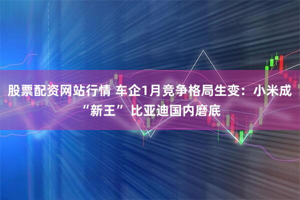 股票配资网站行情 车企1月竞争格局生变:小米成“新王” 比亚迪国内磨底
