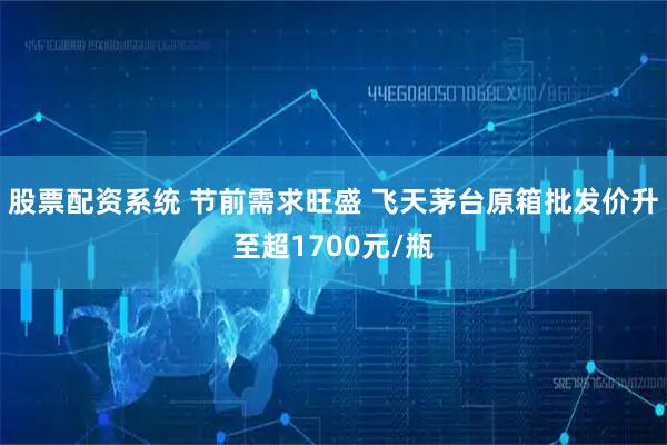 股票配资系统 节前需求旺盛 飞天茅台原箱批发价升至超1700元/瓶