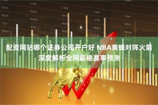 配资网站哪个证券公司开户好 NBA黄蜂对阵火箭深度解析全网最稳赛事预测