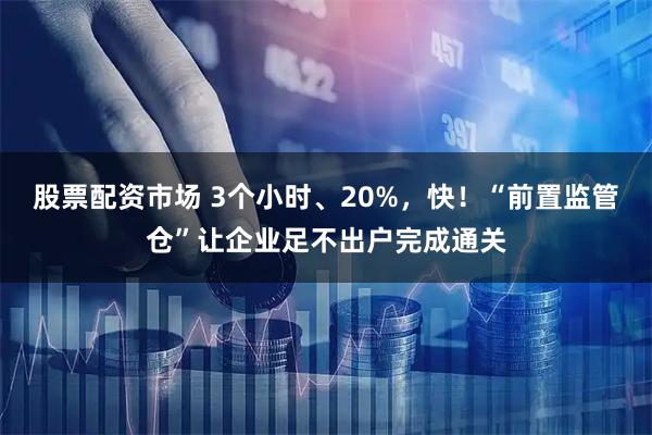 股票配资市场 3个小时、20%，快！“前置监管仓”让企业足不出户完成通关