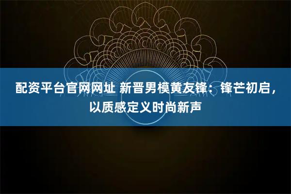 配资平台官网网址 新晋男模黄友锋:锋芒初启,以质感定义时尚新声