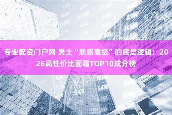 专业配资门户网 男士“肤感高级”的底层逻辑：2026高性价比面霜TOP10成分榜