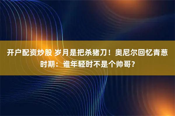 开户配资炒股 岁月是把杀猪刀！奥尼尔回忆青葱时期：谁年轻时不是个帅哥？