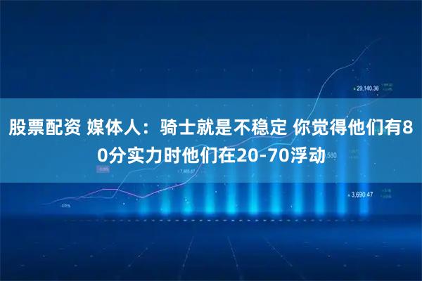 股票配资 媒体人：骑士就是不稳定 你觉得他们有80分实力时他们在20-70浮动