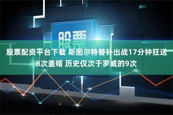 股票配资平台下载 斯图尔特替补出战17分钟狂送8次盖帽 历史仅次于罗威的9次