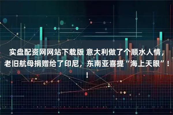 实盘配资网网站下载版 意大利做了个顺水人情，老旧航母捐赠给了印尼，东南亚喜提“海上天眼”！