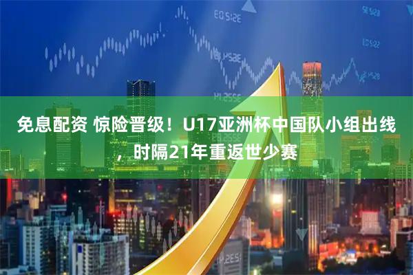 免息配资 惊险晋级!U17亚洲杯中国队小组出线,时隔21年重返世少赛