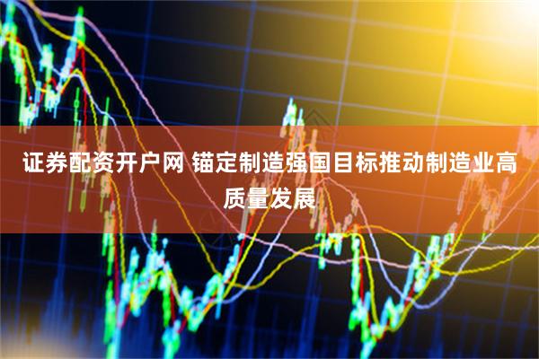 证券配资开户网 锚定制造强国目标推动制造业高质量发展