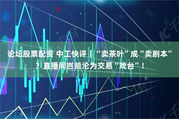 论坛股票配资 中工快评丨“卖茶叶”成“卖剧本”？直播间岂能沦为交易“戏台”！